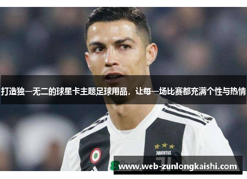 打造独一无二的球星卡主题足球用品，让每一场比赛都充满个性与热情