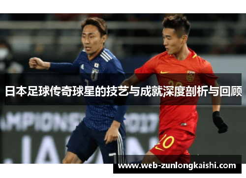 日本足球传奇球星的技艺与成就深度剖析与回顾