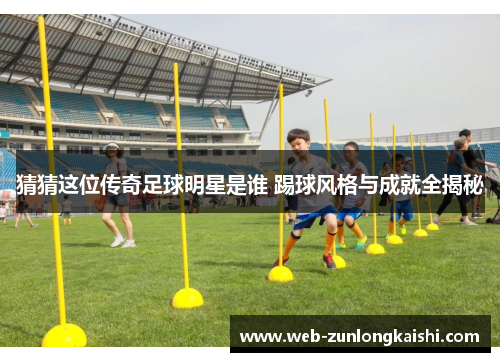 猜猜这位传奇足球明星是谁 踢球风格与成就全揭秘