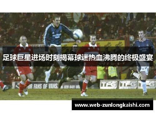足球巨星进场时刻揭幕球迷热血沸腾的终极盛宴