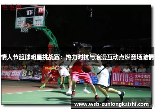 情人节篮球明星挑战赛：热力对抗与浪漫互动点燃赛场激情