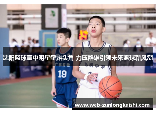沈阳篮球高中明星崭露头角 力压群雄引领未来篮球新风潮